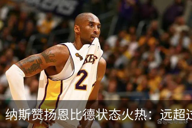 纳斯赞扬恩比德状态火热：远超过去两个赛季开局表现